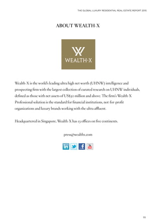 THE GLOBAL LUXURY RESIDENTIAL REAL ESTATE REPORT 2015
55
ABOUT WEALTH-X
Wealth-X is the world’s leading ultra high net worth (UHNW) intelligence and
prospecting firm with the largest collection of curated research on UHNW individuals,
defined as those with net assets of US$30 million and above. The firm’s Wealth-X
Professional solution is the standard for financial institutions, not-for-profit
organizations and luxury brands working with the ultra affluent.
Headquartered in Singapore, Wealth-X has 13 offices on five continents.
press@wealthx.com
 