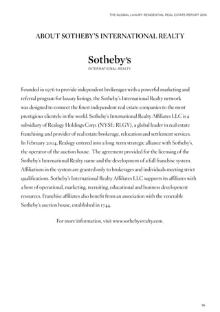 THE GLOBAL LUXURY RESIDENTIAL REAL ESTATE REPORT 2015
56
ABOUT SOTHEBY’S INTERNATIONAL REALTY
Founded in 1976 to provide independent brokerages with a powerful marketing and
referral program for luxury listings, the Sotheby’s International Realty network
was designed to connect the finest independent real estate companies to the most
prestigious clientele in the world. Sotheby’s International Realty Affiliates LLC is a
subsidiary of Realogy Holdings Corp. (NYSE: RLGY), a global leader in real estate
franchising and provider of real estate brokerage, relocation and settlement services.
In February 2004, Realogy entered into a long-term strategic alliance with Sotheby’s,
the operator of the auction house. The agreement provided for the licensing of the
Sotheby’s International Realty name and the development of a full franchise system.
Affiliations in the system are granted only to brokerages and individuals meeting strict
qualifications. Sotheby’s International Realty Affiliates LLC supports its affiliates with
a host of operational, marketing, recruiting, educational and business development
resources. Franchise affiliates also benefit from an association with the venerable
Sotheby’s auction house, established in 1744.
For more information, visit www.sothebysrealty.com.
 