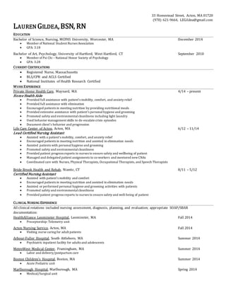 33 Homestead Street, Acton, MA 01720
(978) 621-9664, LEGildea@gmail.com
LAUREN GILDEA,BSN, RN
EDUCATION
Bachelor of Science, Nursing, MCPHS University, Worcester, MA December 2014
? Member of National Student Nurses Association
? GPA: 3.18
Bachelor of Art, Psychology, University of Hartford, West Hartford, CT September 2010
? Member of Psi Chi C National Honor Society of Psychology
? GPA: 3.28
CURRENT CERTIFICATIONS
? Registered Nurse, Massachusetts
? BLS/CPR and ACLS Certified
? National Institutes of Health Research Certified
WORK EXPERIENCE
Private Home Health Care, Maynard, MA 4/14 C present
Home Health Aide
? Provided full assistance with patients mobility, comfort, and anxiety relief
? Provided full assistance with elimination
? Encouraged patients in meeting nutrition by providing nutritional meals
? Provided extensive assistance with patients personalhygiene and grooming
? Promoted safety and environmentalcleanliness including light laundry
? Used behavior management skills to de-escalate crisis episodes
? Document clients behavior and progression
Life Care Center of Acton, Acton, MA 6/12 C 11/14
Lead Certified Nursing Assistant
? Assisted with a patients mobility, comfort, and anxiety relief
? Encouraged patients in meeting nutrition and assisted in elimination needs
? Assisted patients with personalhygiene and grooming
? Promoted safety and environmentalcleanliness
? Provided patient progress reports to nurses to ensure safety and wellbeing of patient
? Managed and delegated patient assignments to co-workers and mentored newCNAs
? Coordinated care with Nurses, Physical Therapists, Occupational Therapists, and Speech Therapists
Bride Brook Health and Rehab, Niantic, CT 8/11 C 5/12
Certified Nursing Assistant
? Assisted with patients mobility and comfort
? Encouraged patients in meeting nutrition and assisted in elimination needs
? Assisted or performed personal hygiene and grooming activities with patients
? Promoted safety and environmentalcleanliness
? Provided patient progress reports to nurses to ensure safety and well-being of patient
CLINICAL NURSING EXPERIENCE
All clinical rotations included nursing assessment, diagnosis, planning, and evaluation; appropriate SOAP/SBAR
documentation:
HealthAlliance Leominster Hospital, Leominster, MA Fall 2014
? Preceptorship: Telemetry unit
Acton Nursing Service, Acton, MA Fall 2014
? Visiting nurse caring for adult patients
Arbour-Fuller Hospital, South Attleboro, MA Summer 2014
? Psychiatric inpatient facility for adults and adolescents
MetroWest Medical Center, Framingham, MA Summer 2014
? Labor and delivery/postpartum care
Boston Childrens Hospital, Boston, MA Summer 2014
? Acute Pediatric unit
Marlborough Hospital, Marlborough, MA Spring 2014
? Medical/Surgical unit
 