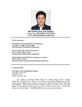 RICHARD ERIC BALMORES
Contact Nos.: 09202990060 / 09163989784
Email: richardericbalmores@yahoo.com
Work Experience:
TECHNICIAN, INSTRUMENT- (Probationary)
November 11,2008 – July 18, 2009
Instrumentation Maintenance Department
PLANT TECHNICIAN IV- (Permanent)
July 19, 2009 – May 15, 2015
Instrumentation Maintenance Department
INSTRUMENTTECHNICIAN-(Permanent, re-hired)
July 01, 2015 - Present
Electrical and Instrumentation Maintenance Department
Company Profile:
CENTRAL AZUCARERADE TARLAC
San Miguel, Tarlac City
Philippines 2301
Tel no: +6345-491-1056
The company is producing Refined Sugar with Ancillary products such as Alcohol,
Liquid CO2, and Crude Yeast. There are two seasons in its operation: Milling Season and Off-
season Repair. Milling starts on October and will end on April. Off-Season Repair starts April
until September. During Off-season Repair, Refinery, Distillery, CO2 Plant, Yeast Plant and
Boilers are operating until June which is the start of repair for these units – total factory
shutdown. The main product – LUISITA SUGAR, is both exported and sold locally.
 