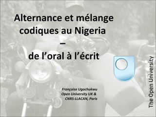 Alternance et mélange
codiques au Nigeria
–
de l’oral à l’écrit
Françoise Ugochukwu
Open University UK &
CNRS-LLACAN, Paris
 