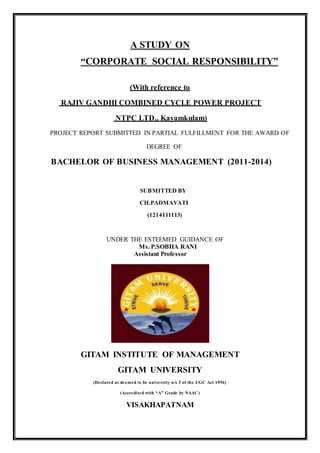 A STUDY ON
“CORPORATE SOCIAL RESPONSIBILITY”
(With reference to
RAJIV GANDHI COMBINED CYCLE POWER PROJECT
NTPC LTD., Kayamkulam)
PROJECT REPORT SUBMITTED IN PARTIAL FULFILLMENT FOR THE AWARD OF
DEGREE OF
BACHELOR OF BUSINESS MANAGEMENT (2011-2014)
SUBMITTED BY
CH.PADMAVATI
(1214111113)
UNDER THE ESTEEMED GUIDANCE OF
Ms. P.SOBHA RANI
Assistant Professor
GITAM INSTITUTE OF MANAGEMENT
GITAM UNIVERSITY
(Declared as deemed to be university u/s 3 of the UGC Act 1956)
(Accredited with “A” Grade by NAAC)
VISAKHAPATNAM
 