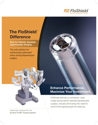 The FloShield
TM
Difference
The only solution for
continuously optimized
vision during laparoscopic
surgery.
Specifically configured for the
da Vinci®
Si HD™
Surgical System
FloShield delivers a consistent, clear
image during robotic assisted laparoscopic
surgery, virtually eliminating the need to
remove the laparoscope for cleaning.
Enhance Performance.
Maximize Your Investment.
Now for Robotic Assisted
Laparoscopic Surgery
 