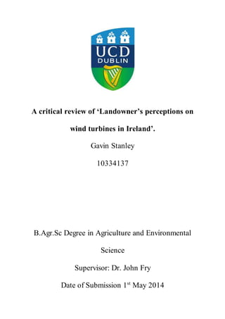 i
A critical review of ‘Landowner’s perceptions on
wind turbines in Ireland’.
Gavin Stanley
10334137
B.Agr.Sc Degree in Agriculture and Environmental
Science
Supervisor: Dr. John Fry
Date of Submission 1st
May 2014
 