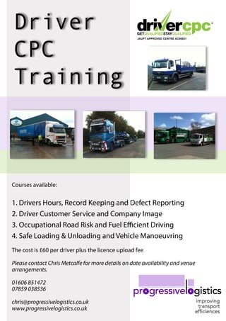 Driver
CPC
Training
JAUPT APPROVED CENTRE AC00631
Courses available:
1. Drivers Hours, Record Keeping and Defect Reporting
2. Driver Customer Service and Company Image
3. Occupational Road Risk and Fuel Efficient Driving
4. Safe Loading & Unloading and Vehicle Manoeuvring
The cost is £60 per driver plus the licence upload fee
Please contact Chris Metcalfe for more details on date availability and venue
arrangements.
01606 851472
07859 038536
chris@progressivelogistics.co.uk
www.progressivelogistics.co.uk
 