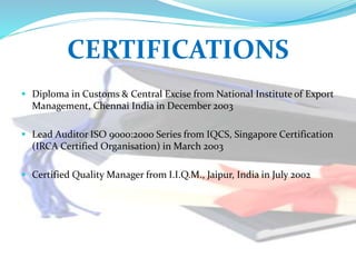 CERTIFICATIONS
 Diploma in Customs & Central Excise from National Institute of Export
Management, Chennai India in December 2003
 Lead Auditor ISO 9000:2000 Series from IQCS, Singapore Certification
(IRCA Certified Organisation) in March 2003
 Certified Quality Manager from I.I.Q.M., Jaipur, India in July 2002
 