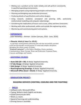 • Making sure a product can be made reliably and will perform consistently
in specified operating environments;
• Managing projects using engineering principles and techniques;
• Planning and designing new production processes;
• Producing details of specifications and outline designs;
• Using research, analytical, conceptual and planning skills, particularly
mathematical modelling and computer-aided design;
• Considering the implications of issues such as cost, safety and time constraints;
• Working with other professionals, within and outside the engineering sector;
• Monitoring and commissioning plant and systems.
- EXPERIENCES:
. (JOB TRAINING) – Amman - Jordan (January, 2016 - June, 2016).
• Hussein Atieh & Sons Co. (HAE)
is a privately owned general contracting firm who has successfully executed
in the last four decades several projects of varied and complex disciplines
throughout the whole country of Jordan.
“General Contractor”, in the fields of Building, Electro-mechanic,
Communication, Water, Sewage, Water and Wastewater Treatment Plants,
Concrete and Bridges and Tunnels.
- ADDITIONAL COURSES:
• Auto CAD (2D + 3D): Al-Balqa’ Applied University.
• E-Tabs Design: Al-Balqa’ Applied University.
• Safe Design: Al-Balqa’ Applied University.
• Read Engineering Drawings: Al-Balqa’ Applied University.
• Microsoft Office (Excel + Word): Al-Balqa’ Applied University.
_____________________________________
- GRADUATION PROJECT:
BUILDING SERVICES (HEATING, COOLING AND FIRE FIGHTING)
- SKILLS:
• Software skills: Microsoft Office.
• Typing: Skilled in both English and Arabic.
• Good Communicate Skills.
• Work as a team.
• Speed of learning and understanding.
• Driving license is available.
 