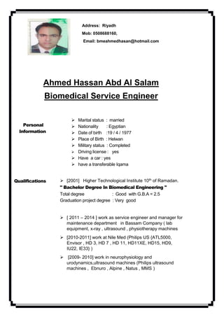 Address: Riyadh
Mob: 0508688160,
Email: bmeahmedhasan@hotmail.com
Ahmed Hassan Abd Al Salam
Biomedical Service Engineer
Personal
Information
 Marital status : married
 Nationality : Egyptian
 Date of birth :19 / 4 / 1977
 Place of Birth : Helwan
 Military status : Completed
 Driving license : yes
 Have a car : yes
 have a transferable Iqama
Qualifications  [2001] Higher Technological Institute 10th of Ramadan.
" Bachelor Degree In Biomedical Engineering "
Total degree : Good with G.B.A = 2.5
Graduation project degree : Very good
 [ 2011 – 2014 ] work as service engineer and manager for
maintenance department in Bassam Company ( lab
equipment, x-ray , ultrasound , physiotherapy machines
 [2010-2011] work at Nile Med (Philips US {ATL5000,
Envisor , HD 3, HD 7 , HD 11, HD11XE, HD15, HD9,
IU22, IE33} )
 [2009- 2010] work in neurophysiology and
urodynamics,ultrasound machines (Philips ultrasound
machines , Ebnuro , Alpine , Natus , MMS )
 