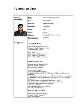 CurriculumVitae
Personal
Information:
Name: David Josue Calderon Mora
ID #: 1-1449-0690
Birth Date: December 09, 1990
Nationality: Costa Rican
Gender: Male
Status: Married
Address: Alajuela, San Ramon, San Juan
Phones Number: 8317-4581
Background:
January 2016 – Today
Citi Business Services Costa Rica
Accounts Payable Department - CRS
Lease Accounting Analyst
-CRS NAM
LA for building of Citi in New York
-CRS Puerto Rico (migration)
LA for building of Citi in Puerto Rico
April 2013- January 2016
Citi Business Services Costa Rica
Accounts Payable Department
Ops Accounting Assistant
-Invoicing data analysis.
-Cost Control Report by monthly
-Subject Matter Expert (SME) for PO Invoicing of Colombia, Mexico and
Venezuela.
-Invoicing support for Honduras, Panama, El Salvador, Spain and Costa Rica.
-Knowledge of Taxes and Withholdings from all of the AP CSS Costa Rica
processing.
-Exception Process collaboration for Mexico and LATAM.
-Review and Support in Colombia for local Accounts Payable.
-Payment Exception Resolution in Colombia.
-Official Web site admin.
-Constant application of Best Practices
-Other Department activities
September 2014 – April 2015
Citi Business Services Costa Rica
Accounts Payable Department
P2P Upgrade Project
 