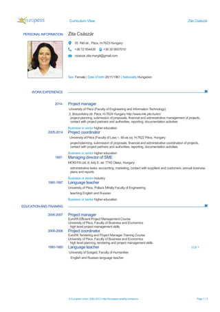 Curriculum Vitae Zita Császár
© European Union, 2002-2013 | http://europass.cedefop.europa.eu Page 1 / 3
PERSONAL INFORMATION Zita Császár
35 Rét str., Pécs, H-7623 Hungary
+36 72 954428 +36 30 9937010
csaszar.zita.margit@gmail.com
Sex Female | Date of birth 28/11/1961 | Nationality Hungarian
WORK EXPERIENCE
EDUCATIONAND TRAINING
2014- Project manager
University of Pécs (Faculty of Engineering and Information Technology)
2, Boszorkány str. Pécs, H-7624 Hungary http://www.mik.pte.hu/en/
project-planning, submission of proposals, financial and administrative management of projects,
contact with project partners and authorities, reporting, documentation activities
Business or sector higher education
2005-2014 Project coordinator
University of Pécs (Faculty of Law) 1, 48-as sq. H-7622 Pécs, Hungary
project-planning, submission of proposals, financial and administrative coordination of projects,
contact with project partners and authorities, reporting, documentation activities
Business or sector higher education
1997- Managing director of SME
MOKI-FALtd. 9, Ady E. str. 7745 Olasz, Hungary
administrative tasks, accounting, marketing, contact with suppliers and customers, annual business
plans and reports
Business or sector industry
1985-1997 Language teacher
University of Pécs, Pollack Mihály Faculty of Engineering
teaching English and Russian
Business or sector higher education
2006-2007 Project manager
EuroPA Efficient Project Management Course
University of Pécs, Faculty of Business and Economics
high level project management skills
2005-2006 Project coordinator
EuroPATendering and Project Manager Training Course
University of Pécs, Faculty of Business and Economics
high level planning, tendering and project management skills
1980-1985 Language teacher EQF 7
University of Szeged, Faculty of Humanities
English and Russian language teacher
 