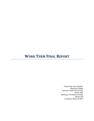 WORK TERM FINAL REPORT
Preparedby:TylerCrowder
AlgonquinCollege
ComputerSystemsTechnician
Winter2015
Workingat: The Bankof Canada
Ottawa,ON
Createdon:March 10 2015
 