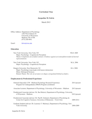 Jacqueline M. Fulvio	
   1	
  
Curriculum Vitae
Jacqueline M. Fulvio
March 2015
Office Address: Department of Psychology
1202 West Johnson St
University of Wisconsin
Madison, WI 53706
(973) 280-9891
Email: fulvio@wisc.edu
Education
New York University, New York, NY Ph.D. 2009
Major: Psychology - Cognition & Perception
Thesis: Completion of occluded contours: Evidence against an isomorphism model of internal
representations
New York University, New York, NY M.A. 2006
Major: Psychology - Cognition & Perception
Rutgers University, New Brunswick, NJ B.A. 2004
Major: Psychology (cum laude with honors distinction)
Minor: Biological Sciences
Honors Thesis: The role of curvature on shapes extrapolated behind occluders.
Employment & Professional Experience
Outreach Specialist: UW - Madison Psychology Research Experience 2015-present
Program for Undergraduates (PREP) Program coordinator
Associate Lecturer, Department of Psychology, University of Wisconsin – Madison 2013-present
Postdoctoral Associate (adviser: Dr. Bas Rokers), Department of Psychology, University
of Wisconsin – Madison 2012-present
Postdoctoral Associate (adviser: Dr. Paul R. Schrater), Department of Psychology &
Center for Cognitive Sciences, University of Minnesota – Twin Cities 2009-2012
Graduate Student (adviser: Dr. Laurence T. Maloney), Department of Psychology, New
York University 2004-2009
 