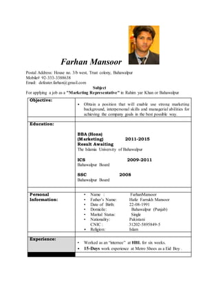 Farhan Mansoor
Postal Address: House no. 3/b west, Trust colony, Bahawalpur
Mobile# 92-333-3388638
Email: defeater.farhan@gmail.com
Subject
For applying a job as a "Marketing Representative" in Rahim yar Khan or Bahawalpur
Objective:
• Obtain a position that will enable use strong marketing
background, interpersonal skills and managerial abilities for
achieving the company goals in the best possible way.
Education:
BBA (Hons)
(Marketing) 2011-2015
Result Awaiting
The Islamia University of Bahawalpur
ICS 2009-2011
Bahawalpur Board
SSC 2008
Bahawalpur Board
Personal
Information:
• Name : FarhanMansoor
• Father’s Name: Hafiz Farrukh Mansoor
• Date of Birth: 22-08-1991
• Domicile: Bahawalpur (Punjab)
• Marital Status: Single
• Nationality: Pakistani
CNIC : 31202-5895849-5
• Religion: Islam
Experience:
• Worked as an “internee” at HBL for six weeks.
• 15-Days work experience at Metro Shoes as a Eid Boy .
 