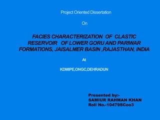 Project Oriented Dissertation
On
FACIES CHARACTERIZATION OF CLASTIC
RESERVOIR OF LOWER GORUAND PARIWAR
FORMATIONS, JAISALMER BASIN ,RAJASTHAN, INDIA
At
KDMIPE,ONGC,DEHRADUN
Presented by:-
SAMIUR RAHMAN KHAN
Roll No.-10479SCoo3
 