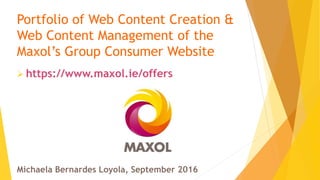 Portfolio of Web Content Creation &
Web Content Management of the
Maxol’s Group Consumer Website
 https://www.maxol.ie/offers
Michaela Bernardes Loyola, September 2016
 