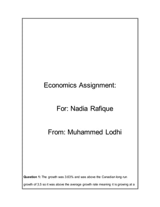 Economics Assignment:
For: Nadia Rafique
From: Muhammed Lodhi
Question 1: The growth was 3.63% and was above the Canadian long run
growth of 3.5 so it was above the average growth rate meaning it is growing at a
 
