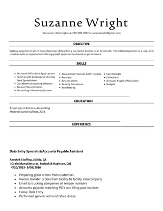 Suzanne Wright
Vancouver, Washington ● (209) 900-7087 ● suziquewright@gmail.com
OBJECTIVE
Seeking a position in which my professional skillswithin a successful business can be utilized. The preferred position is a long-term
situation with an organization offering growth opportunities based on performance.
SKILLS
 MicrosoftOfficeSuite Applications
 Familiarwith Buildingand Utilizing
Excel Spreadsheets
 QuickBooks AccountingSoftware
 Account Reconciliation
 Accounting Information Systems
 Accounting Processes and Principles
 Accuracy
 BalanceSheets
 BankingProcedures
 Bookkeeping
 Cash Receipts
 Collections
 Accounts Payable/Receivable
 Budgets
________________________________________________________________________________________________________________________________________________________________________________________________________________________
EDUCATION
AssociatesinScience,Accounting
ModestoJuniorCollege,2014
___________________________________________________________________________________
EXPERIENCE
Data Entry Specialist/Accounts Payable Assistant
Aerotek Staffing, Salida, CA
(Grain Manufacturer, Turlock & Hughson, CA)
4/20/2015- 9/09/2016
 Preparing grain orders from customers
 Invoice transfer orders from facility to facility intercompany
 Email to trucking companies all release numbers
 Accounts payable matching PO’s and filing paid invoices
 Heavy Data Entry
 Performed general administrative duties
 