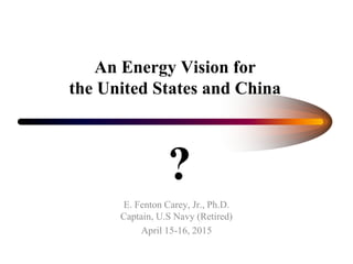 An Energy Vision for
the United States and China
E. Fenton Carey, Jr., Ph.D.
Captain, U.S Navy (Retired)
April 15-16, 2015
?
 