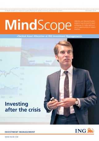 Investing
after the crisis
November 2014
Valentijn van Nieuwenhuijzen
explains how he and his team
endeavour to make optimum
use of opportunities in today’s
markets.
In-depth insights on important issues affecting the global economy and financial markets
»Tactical Asset Allocation at ING Investment Management«
MindScope
WWW.INGIM.COM
 