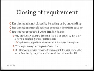 Closing of requirement
0 Requirement is not closed by Selecting or by onboarding
0 Requirement is not closed just because operations says so
0 Requirement is closed when HR decides so
0 OK, practically closure decision should be taken by HR only
after on-boarding and official closure
0 Try bifurcating official closure and HR closure is the point
0 This aspect may not be part of metrics
0 If HR knows service provided was a quick fix, vigil should be
on – Practically requirement is not closed at least for HR
3/7/2016 12
 