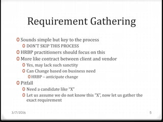 Requirement Gathering
0 Sounds simple but key to the process
0 DON’T SKIP THIS PROCESS
0 HRBP practitioners should focus on this
0 More like contract between client and vendor
0 Yes, may lack such sanctity
0 Can Change based on business need
0 HRBP – anticipate change
0 Pitfall
0 Need a candidate like “X”
0 Let us assume we do not know this “X”, now let us gather the
exact requirement
3/7/2016 5
 