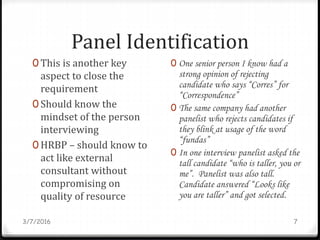Panel Identification
0 This is another key
aspect to close the
requirement
0 Should know the
mindset of the person
interviewing
0 HRBP – should know to
act like external
consultant without
compromising on
quality of resource
3/7/2016 7
0 One senior person I know had a
strong opinion of rejecting
candidate who says “Corres” for
“Correspondence”
0 The same company had another
panelist who rejects candidates if
they blink at usage of the word
“fundas”
0 In one interview panelist asked the
tall candidate “who is taller, you or
me”. Panelist was also tall.
Candidate answered “Looks like
you are taller” and got selected.
 