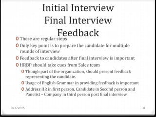 Initial Interview
Final Interview
Feedback0 These are regular steps
0 Only key point is to prepare the candidate for multiple
rounds of interview
0 Feedback to candidates after final interview is important
0 HRBP should take cues from Sales team
0 Though part of the organization, should present feedback
representing the candidate.
0 Usage of English Grammar in providing feedback is important
0 Address HR in first person, Candidate in Second person and
Panelist – Company in third person post final interview
3/7/2016 8
 