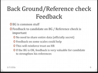 Back Ground/Reference check
Feedback
0 BG is common stuff
0 Feedback to candidate on BG / Reference check is
important
0 No need to share entire data (officially secret)
0 Feedback on some scales could help
0 This will reinforce trust on HR
0 If the BG is OK, feedback is very valuable for candidate
to strengthen his references
3/7/2016 9
 