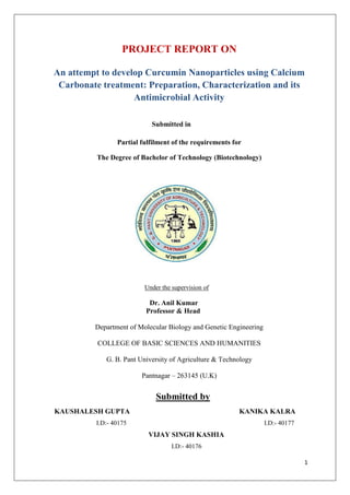 1
PROJECT REPORT ON
An attempt to develop Curcumin Nanoparticles using Calcium
Carbonate treatment: Preparation, Characterization and its
Antimicrobial Activity
Submitted in
Partial fulfilment of the requirements for
The Degree of Bachelor of Technology (Biotechnology)
Under the supervision of
Dr. Anil Kumar
Professor & Head
Department of Molecular Biology and Genetic Engineering
COLLEGE OF BASIC SCIENCES AND HUMANITIES
G. B. Pant University of Agriculture & Technology
Pantnagar – 263145 (U.K)
Submitted by
KAUSHALESH GUPTA KANIKA KALRA
I.D:- 40175 I.D:- 40177
VIJAY SINGH KASHIA
I.D:- 40176
 