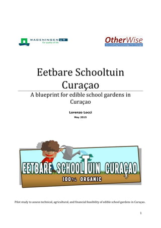 1
Eetbare Schooltuin
Curaçao
A blueprint for edible school gardens in
Curaçao
Lorenzo Locci
May 2015
Pilot study to assess technical, agricultural, and financial feasibility of edible school gardens in Curaçao.
 