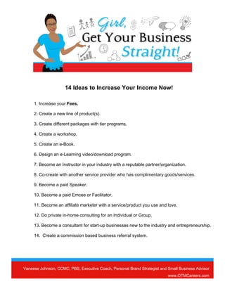 Vaneese Johnson, CCMC, PBS, Executive Coach, Personal Brand Strategist and Small Business Advisor
www.OTMCareers.com
14 Ideas to Increase Your Income Now!
1. Increase your Fees.
2. Create a new line of product(s).
3. Create different packages with tier programs.
4. Create a workshop.
5. Create an e-Book.
6. Design an e-Learning video/download program.
7. Become an Instructor in your industry with a reputable partner/organization.
8. Co-create with another service provider who has complimentary goods/services.
9. Become a paid Speaker.
10. Become a paid Emcee or Facilitator.
11. Become an affiliate marketer with a service/product you use and love.
12. Do private in-home consulting for an Individual or Group.
13. Become a consultant for start-up businesses new to the industry and entrepreneurship.
14. Create a commission based business referral system.
 