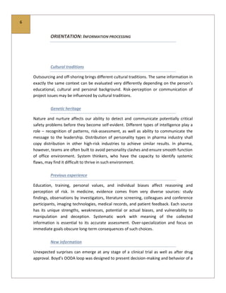 6
ORIENTATION: INFORMATION PROCESSING
Cultural traditions
Outsourcing and off-shoring brings different cultural traditions. The same information in
exactly the same context can be evaluated very differently depending on the person’s
educational, cultural and personal background. Risk-perception or communication of
project issues may be influenced by cultural traditions.
Genetic heritage
Nature and nurture affects our ability to detect and communicate potentially critical
safety problems before they become self-evident. Different types of intelligence play a
role – recognition of patterns, risk-assessment, as well as ability to communicate the
message to the leadership. Distribution of personality types in pharma industry shall
copy distribution in other high-risk industries to achieve similar results. In pharma,
however, teams are often built to avoid personality clashes and ensure smooth function
of office environment. System thinkers, who have the capacity to identify systemic
flaws, may find it difficult to thrive in such environment.
Previous experience
Education, training, personal values, and individual biases affect reasoning and
perception of risk. In medicine, evidence comes from very diverse sources: study
findings, observations by investigators, literature screening, colleagues and conference
participants, imaging technologies, medical records, and patient feedback. Each source
has its unique strengths, weaknesses, potential or actual biases, and vulnerability to
manipulation and deception. Systematic work with meaning of the collected
information is essential to its accurate assessment. Over-specialization and focus on
immediate goals obscure long-term consequences of such choices.
New information
Unexpected surprises can emerge at any stage of a clinical trial as well as after drug
approval. Boyd’s OODA loop was designed to present decision-making and behavior of a
 