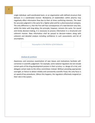 7
single individual, well-coordinated team, or an organization with defined structure that
behaves in a coordinated manner. Multiplicity of stakeholders within pharma may
negatively affect information flow due to their at times conflicting interests. The need
for accurate judgment is the same for a fighter pilot and for a pharmaceutical company.
The only difference is, that the first will face consequences of a bad decision very fast,
whilst the latter with long delay; the principle, however, remains the same. For sound
and timely decision-making, it is necessary to process information in a structured and
coherent manner. New information shall be passed to decision-makers along with
coherent and detailed analysis including confidence in such assessments and list of
assumptions.
Assumption is the Mother of All Debacles
Analysis & synthesis
Awareness and conscious examination of own biases and motivations facilitate self-
correction in scientific judgement. For example, some national regulators do not include
certain parts of the drug development process in their scrutiny: i.e. design of a trial, and
delegate certain tasks to the ethics committees instead. Without providing appropriate
oversight, or failure to detect reliably and consistently scientific fraud, the only focus is
on speed of key procedures. Where this happens, the regulators effectively resigned on
their role in the system.
 