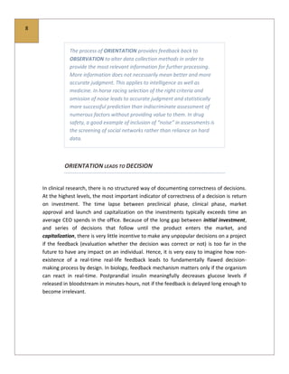 8
The process of ORIENTATION provides feedback back to
OBSERVATION to alter data collection methods in order to
provide the most relevant information for further processing.
More information does not necessarily mean better and more
accurate judgment. This applies to intelligence as well as
medicine. In horse racing selection of the right criteria and
omission of noise leads to accurate judgment and statistically
more successful prediction than indiscriminate assessment of
numerous factors without providing value to them. In drug
safety, a good example of inclusion of “noise” in assessments is
the screening of social networks rather than reliance on hard
data.
ORIENTATION LEADS TO DECISION
In clinical research, there is no structured way of documenting correctness of decisions.
At the highest levels, the most important indicator of correctness of a decision is return
on investment. The time lapse between preclinical phase, clinical phase, market
approval and launch and capitalization on the investments typically exceeds time an
average CEO spends in the office. Because of the long gap between initial investment,
and series of decisions that follow until the product enters the market, and
capitalization, there is very little incentive to make any unpopular decisions on a project
if the feedback (evaluation whether the decision was correct or not) is too far in the
future to have any impact on an individual. Hence, it is very easy to imagine how non-
existence of a real-time real-life feedback leads to fundamentally flawed decision-
making process by design. In biology, feedback mechanism matters only if the organism
can react in real-time. Postprandial insulin meaningfully decreases glucose levels if
released in bloodstream in minutes-hours, not if the feedback is delayed long enough to
become irrelevant.
 