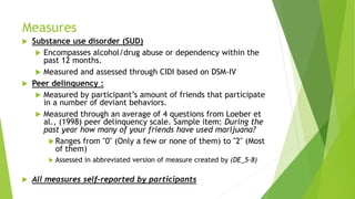 Measures
 Substance use disorder (SUD)
 Encompasses alcohol/drug abuse or dependency within the
past 12 months.
 Measured and assessed through CIDI based on DSM-IV
 Peer delinquency :
 Measured by participant’s amount of friends that participate
in a number of deviant behaviors.
 Measured through an average of 4 questions from Loeber et
al., (1998) peer delinquency scale. Sample item: During the
past year how many of your friends have used marijuana?
Ranges from "0" (Only a few or none of them) to "2" (Most
of them)
 Assessed in abbreviated version of measure created by (DE_5-8)
 All measures self-reported by participants
 