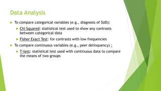 Data Analysis
 To compare categorical variables (e.g., diagnosis of SUD):
 Chi Squared: statistical test used to show any contrasts
between categorical data
 Fisher Exact Test: for contrasts with low frequencies
 To compare continuous variables (e.g., peer delinquency) :
 T-test: statistical test used with continuous data to compare
the means of two groups
 