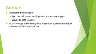 Summary
 Significant differences in:
 Age, marital status, employment, and welfare support
 Speaks to OOA stability
 No differences in the two groups in terms of substance use/SUD
or number of delinquent peers
 