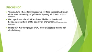 Discussion
 Young adults whose families receive welfare support had lower
chances of remaining drug-free until young adulthood (Wu, de Saxe
Zerden 2016).
 Marriage is associated with a lower likelihood in criminal
behavior, regardless of the quality of one’s marriage (Sampson, Laub,
Wimer 2006).
 Possibility: More employed OOA, more disposable income for
alcohol/drugs
 