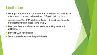 Limitations
 Local participants are not only Bronx residents – includes all in
a two hour commute radius (all of NYC, parts of NJ, etc.)
 Assumptions that OOA participants moved to a better quality
neighborhood than those living locally
 Low prevalence in observations reduces ability to detect
differences
 Limited OOA participants
 Self-reported measures by participants
 