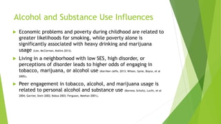 Alcohol and Substance Use Influences
 Economic problems and poverty during childhood are related to
greater likelihoods for smoking, while poverty alone is
significantly associated with heavy drinking and marijuana
usage (Lee, McClernon, Kollins 2013).
 Living in a neighborhood with low SES, high disorder, or
perceptions of disorder leads to higher odds of engaging in
tobacco, marijuana, or alcohol use (Karriker-Jaffe, 2013; Wilson, Syme, Boyce, et al
2005).
 Peer engagement in tobacco, alcohol, and marijuana usage is
related to personal alcohol and substance use (Barnow, Schultz, Lucht, et al
2004; Garnier, Stein 2002; Kobus 2003; Ferguson, Meehan 2001).
 