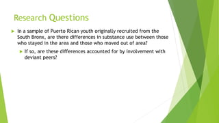 Research Questions
 In a sample of Puerto Rican youth originally recruited from the
South Bronx, are there differences in substance use between those
who stayed in the area and those who moved out of area?
 If so, are these differences accounted for by involvement with
deviant peers?
 