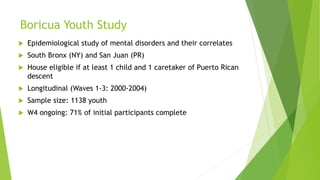 Boricua Youth Study
 Epidemiological study of mental disorders and their correlates
 South Bronx (NY) and San Juan (PR)
 House eligible if at least 1 child and 1 caretaker of Puerto Rican
descent
 Longitudinal (Waves 1-3: 2000-2004)
 Sample size: 1138 youth
 W4 ongoing: 71% of initial participants complete
 