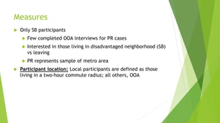 Measures
 Only SB participants
 Few completed OOA interviews for PR cases
 Interested in those living in disadvantaged neighborhood (SB)
vs leaving
 PR represents sample of metro area
 Participant location: Local participants are defined as those
living in a two-hour commute radius; all others, OOA
 