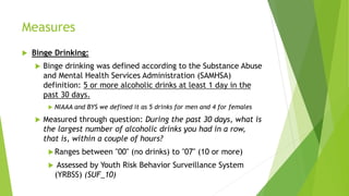 Measures
 Binge Drinking:
 Binge drinking was defined according to the Substance Abuse
and Mental Health Services Administration (SAMHSA)
definition: 5 or more alcoholic drinks at least 1 day in the
past 30 days.
 NIAAA and BYS we defined it as 5 drinks for men and 4 for females
 Measured through question: During the past 30 days, what is
the largest number of alcoholic drinks you had in a row,
that is, within a couple of hours?
Ranges between "00" (no drinks) to "07" (10 or more)
 Assessed by Youth Risk Behavior Surveillance System
(YRBSS) (SUF_10)
 