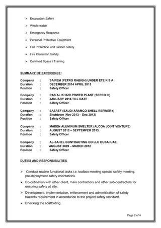  Excavation Safety
 Whole watch
 Emergency Response
 Personal Protective Equipment
 Fall Protection and Ladder Safety
 Fire Protection Safety
 Confined Space  Training
SUMMARY OF EXPERIENCE:
Company : SAIPEM (PETRO RABIGH) UNDER ETE K S A
Duration : DECEMBER 2014 APRIL 2015
Position : Safety Officer
Company : RAS AL KHAIR POWER PLANT (SEPCO III)
Duration : JANUARY 2014 TILL DATE
Position : Safety Officer
Company : SASREF (SAUDI ARAMCO SHELL REFINERY)
Duration : Shutdown (Nov 2013 – Dec 2013)
Position : Safety Officer
Company : MADEN ALUMINUM SMELTER (ALCOA JOINT VENTURE)
Duration : AUGUST 2012 – SEPTEMPER 2013
Position : Safety Officer
Company : AL-SAHEL CONTRACTING CO LLC DUBAI UAE,
Duration : AUGUST 2009 – MARCH 2012
Position : Safety Officer
DUTIES AND RESPONSIBILITIES
 Conduct routine functional tasks i.e. toolbox meeting special safety meeting,
pre-deployment safety orientations.
 Co-ordination with other client, main contractors and other sub-contractors for
ensuring safety at site.
 Development, implementation, enforcement and administration of safety
hazards requirement in accordance to the project safety standard.
 Checking the scaffolding.
Page 2 of 4
 