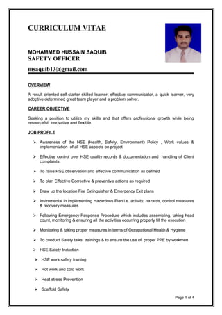 CURRICULUM VITAE
MOHAMMED HUSSAIN SAQUIB
SAFETY OFFICER
msaquib13@gmail.com
OVERVIEW
A result oriented self-starter skilled learner, effective communicator, a quick learner, very
adoptive determined great team player and a problem solver.
CAREER OBJECTIVE
Seeking a position to utilize my skills and that offers professional growth while being
resourceful, innovative and flexible.
JOB PROFILE
 Awareness of the HSE (Health, Safety, Environment) Policy , Work values &
implementation of all HSE aspects on project
 Effective control over HSE quality records & documentation and handling of Client
complaints
 To raise HSE observation and effective communication as defined
 To plan Effective Corrective & preventive actions as required
 Draw up the location Fire Extinguisher & Emergency Exit plans
 Instrumental in implementing Hazardous Plan i.e. activity, hazards, control measures
& recovery measures
 Following Emergency Response Procedure which includes assembling, taking head
count, monitoring & ensuring all the activities occurring properly till the execution
 Monitoring & taking proper measures in terms of Occupational Health & Hygiene
 To conduct Safety talks, trainings & to ensure the use of proper PPE by workmen
 HSE Safety Induction
 HSE work safety training
 Hot work and cold work
 Heat stress Prevention
 Scaffold Safety
Page 1 of 4
 