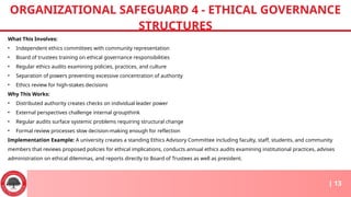 What This Involves:
• Independent ethics committees with community representation
• Board of trustees training on ethical governance responsibilities
• Regular ethics audits examining policies, practices, and culture
• Separation of powers preventing excessive concentration of authority
• Ethics review for high-stakes decisions
Why This Works:
• Distributed authority creates checks on individual leader power
• External perspectives challenge internal groupthink
• Regular audits surface systemic problems requiring structural change
• Formal review processes slow decision-making enough for reflection
Implementation Example: A university creates a standing Ethics Advisory Committee including faculty, staff, students, and community
members that reviews proposed policies for ethical implications, conducts annual ethics audits examining institutional practices, advises
administration on ethical dilemmas, and reports directly to Board of Trustees as well as president.
ORGANIZATIONAL SAFEGUARD 4 - ETHICAL GOVERNANCE
STRUCTURES
| 13
 