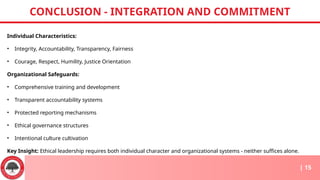 Individual Characteristics:
• Integrity, Accountability, Transparency, Fairness
• Courage, Respect, Humility, Justice Orientation
Organizational Safeguards:
• Comprehensive training and development
• Transparent accountability systems
• Protected reporting mechanisms
• Ethical governance structures
• Intentional culture cultivation
Key Insight: Ethical leadership requires both individual character and organizational systems - neither suffices alone.
CONCLUSION - INTEGRATION AND COMMITMENT
| 15
 