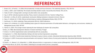 REFERENCES
| 16
1. Brown, M. E., & Treviño, L. K. (2006). Ethical leadership: A review and future directions. The Leadership Quarterly, 17(6), 595-616.
2. Collins, J. (2001). Level 5 leadership: The triumph of humility and fierce resolve. Harvard Business Review, 79(1), 66-76.
3. Fullan, M. (2011). Change leader: Learning to do what matters most. Jossey-Bass.
4. Gay, G. (2018). Culturally responsive teaching: Theory, research, and practice (3rd ed.). Teachers College Press.
5. Marshall, C., & Oliva, M. (2010). Leadership for social justice: Making revolutions in education (2nd ed.). Pearson.
6. Near, J. P., & Miceli, M. P. (1995). Effective whistle-blowing. Academy of Management Review, 20(3), 679-708.
7. Northouse, P. G. (2022). Leadership: Theory and practice (9th ed.). SAGE Publications.
8. Owens, B. P., & Hekman, D. R. (2012). Modeling how to grow: An inductive examination of humble leader behaviors, contingencies, and outcomes. Academy of
Management Journal, 55(4), 787-818.
9. Palmer, P. J. (2007). The courage to teach: Exploring the inner landscape of a teacher's life. Jossey-Bass.
10.Rest, J. R. (1986). Moral development: Advances in research and theory. Praeger.
11.Schein, E. H. (2010). Organizational culture and leadership (4th ed.). Jossey-Bass.
12.Sergiovanni, T. J. (1992). Moral leadership: Getting to the heart of school improvement. Jossey-Bass.
13.Shields, C. M. (2010). Transformative leadership: Working for equity in diverse contexts. Educational Administration Quarterly, 46(4), 558-589.
14.Theoharis, G. (2007). Social justice educational leaders and resistance: Toward a theory of social justice leadership. Educational Administration Quarterly, 43(2),
221-258.
15.Treviño, L. K., Weaver, G. R., & Reynolds, S. J. (2006). Behavioral ethics in organizations: A review. Journal of Management, 32(6), 951-990.
16.Tschannen-Moran, M. (2014). Trust matters: Leadership for successful schools (2nd ed.). Jossey-Bass.
 