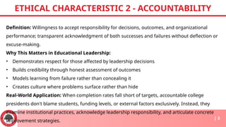 Definition: Willingness to accept responsibility for decisions, outcomes, and organizational
performance; transparent acknowledgment of both successes and failures without deflection or
excuse-making.
Why This Matters in Educational Leadership:
• Demonstrates respect for those affected by leadership decisions
• Builds credibility through honest assessment of outcomes
• Models learning from failure rather than concealing it
• Creates culture where problems surface rather than hide
Real-World Application: When completion rates fall short of targets, accountable college
presidents don't blame students, funding levels, or external factors exclusively. Instead, they
examine institutional practices, acknowledge leadership responsibility, and articulate concrete
improvement strategies.
ETHICAL CHARACTERISTIC 2 - ACCOUNTABILITY
| 3
 